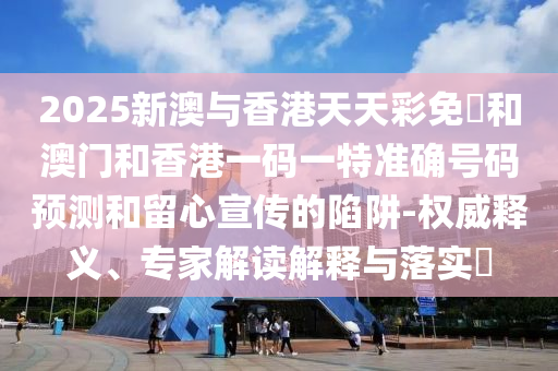 2025新澳與香港天天彩免費和澳門和香港一碼一特準確號碼預測和留心宣傳的陷阱-權(quán)威釋義、專家解讀解釋與落實?